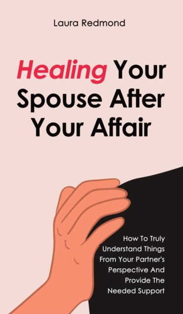 Healing Your Spouse After Your Affair: How To Truly Understand Things From Your Partner's Perspective And Provide The Needed Support